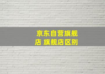 京东自营旗舰店 旗舰店区别